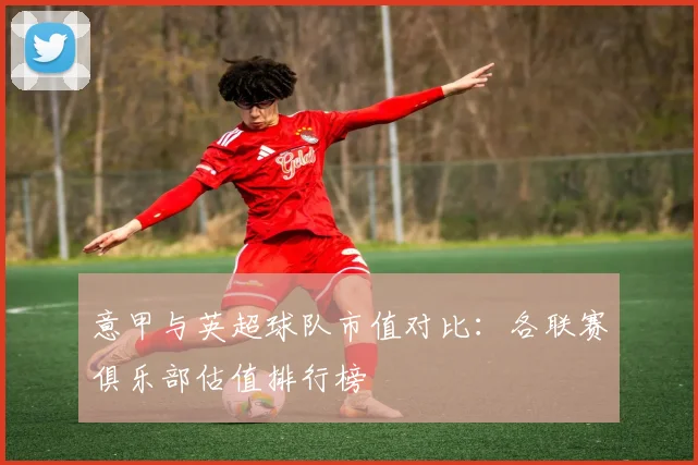 意甲与英超球队市值对比:各联赛俱乐部估值排行榜
