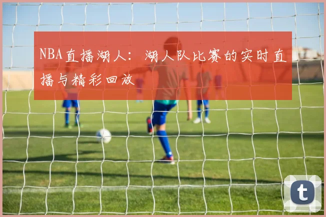 NBA直播湖人:湖人队比赛的实时直播与精彩回放