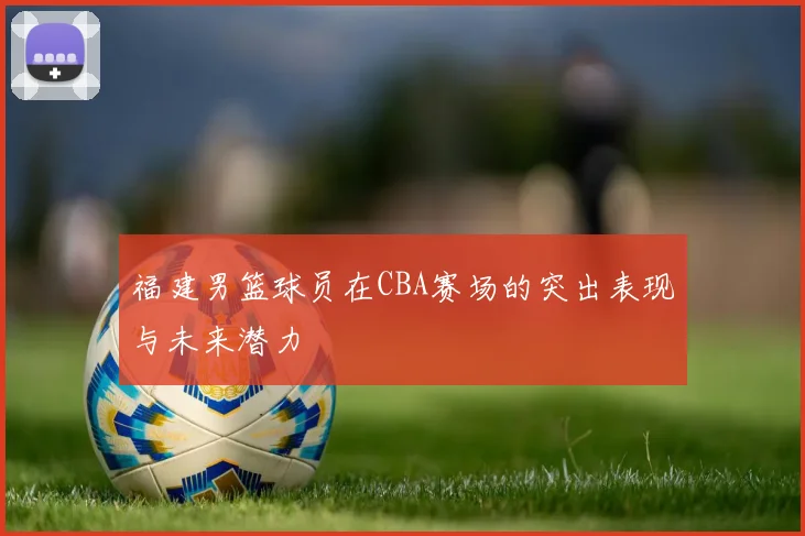 福建男篮球员在CBA赛场的突出表现与未来潜力